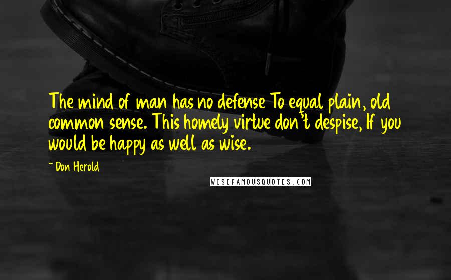 Don Herold Quotes: The mind of man has no defense To equal plain, old common sense. This homely virtue don't despise, If you would be happy as well as wise.