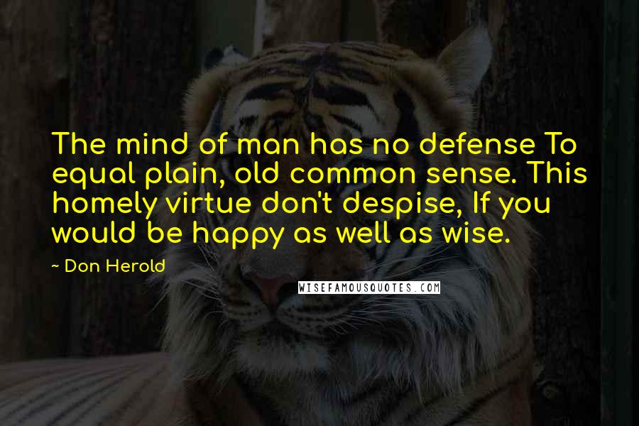 Don Herold Quotes: The mind of man has no defense To equal plain, old common sense. This homely virtue don't despise, If you would be happy as well as wise.