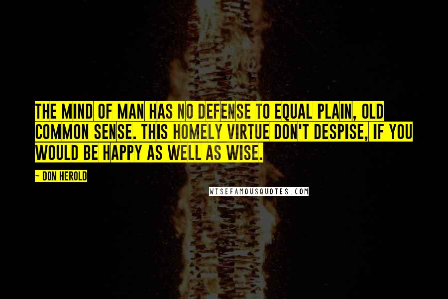 Don Herold Quotes: The mind of man has no defense To equal plain, old common sense. This homely virtue don't despise, If you would be happy as well as wise.