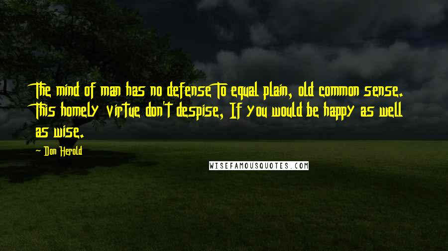 Don Herold Quotes: The mind of man has no defense To equal plain, old common sense. This homely virtue don't despise, If you would be happy as well as wise.