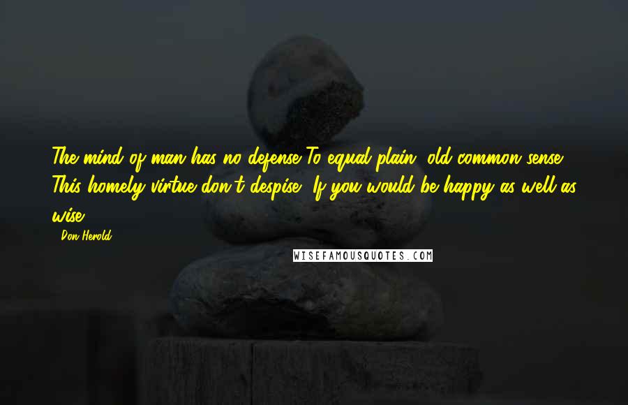 Don Herold Quotes: The mind of man has no defense To equal plain, old common sense. This homely virtue don't despise, If you would be happy as well as wise.