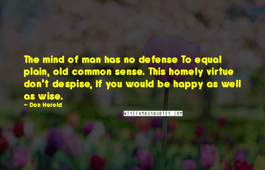 Don Herold Quotes: The mind of man has no defense To equal plain, old common sense. This homely virtue don't despise, If you would be happy as well as wise.