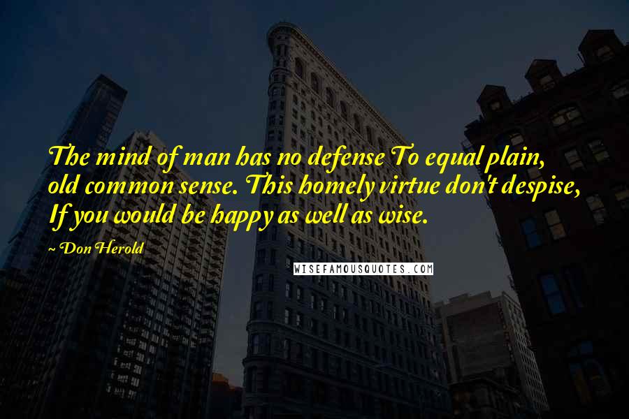 Don Herold Quotes: The mind of man has no defense To equal plain, old common sense. This homely virtue don't despise, If you would be happy as well as wise.