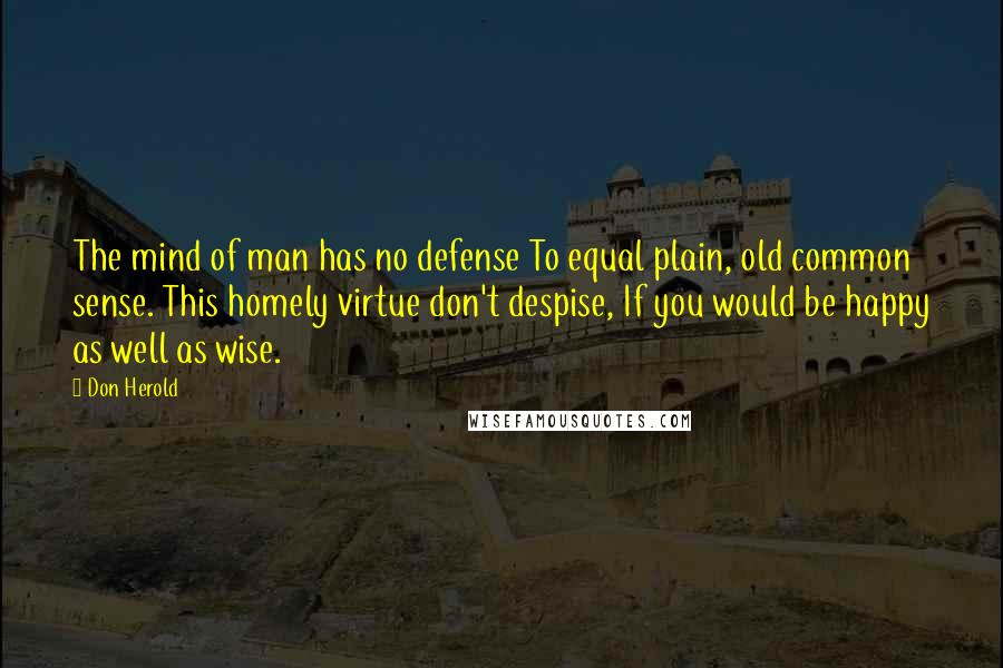 Don Herold Quotes: The mind of man has no defense To equal plain, old common sense. This homely virtue don't despise, If you would be happy as well as wise.