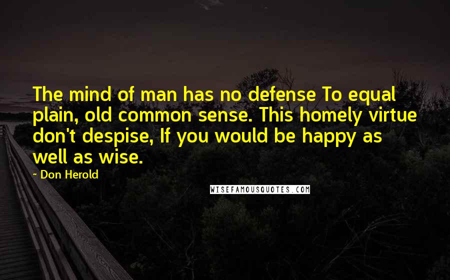 Don Herold Quotes: The mind of man has no defense To equal plain, old common sense. This homely virtue don't despise, If you would be happy as well as wise.