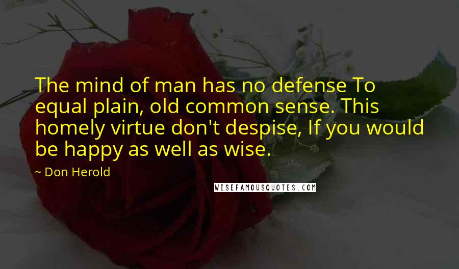 Don Herold Quotes: The mind of man has no defense To equal plain, old common sense. This homely virtue don't despise, If you would be happy as well as wise.