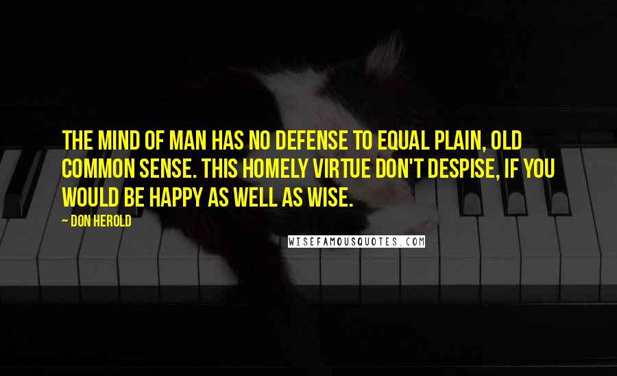 Don Herold Quotes: The mind of man has no defense To equal plain, old common sense. This homely virtue don't despise, If you would be happy as well as wise.