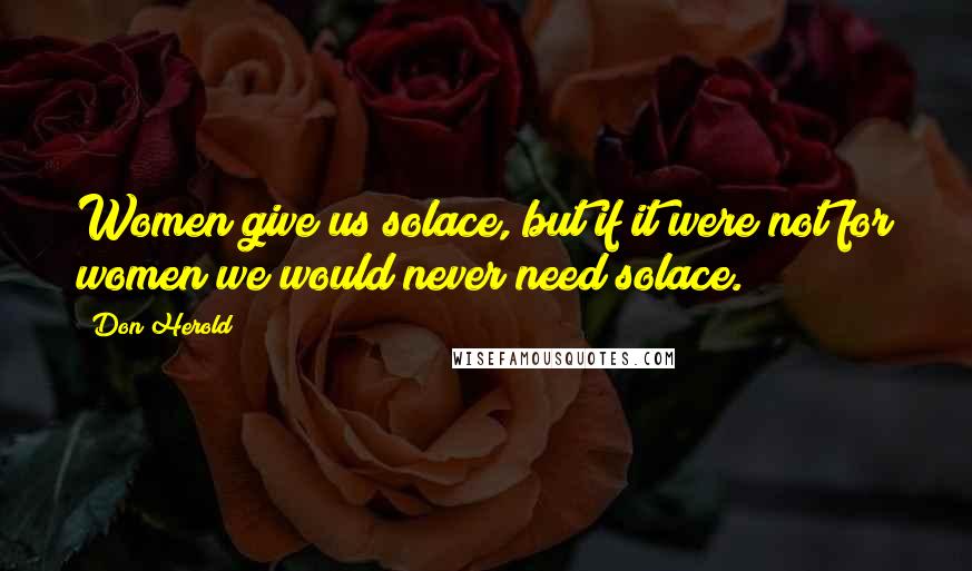 Don Herold Quotes: Women give us solace, but if it were not for women we would never need solace.