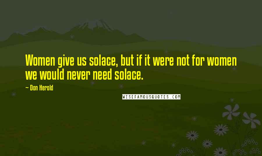 Don Herold Quotes: Women give us solace, but if it were not for women we would never need solace.