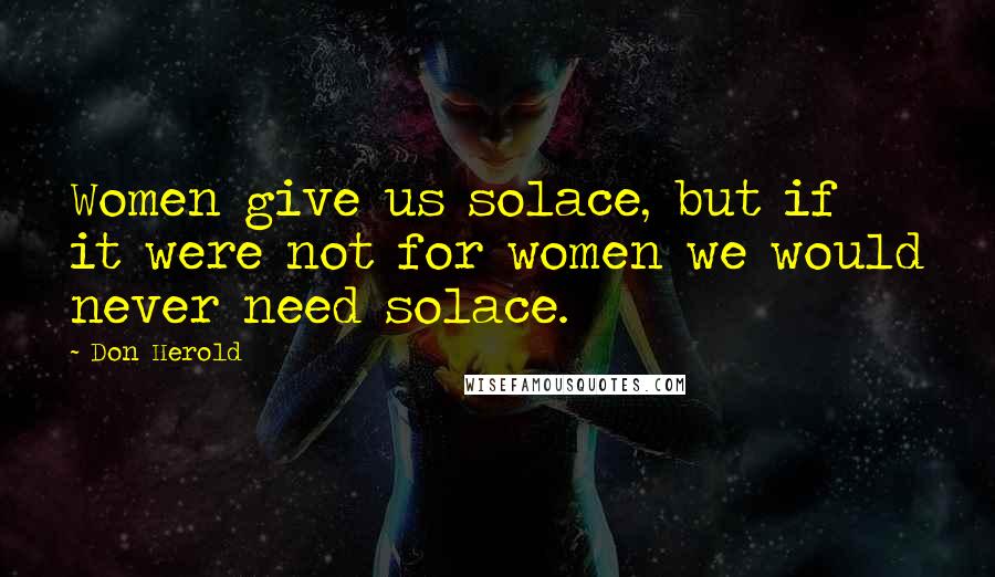 Don Herold Quotes: Women give us solace, but if it were not for women we would never need solace.