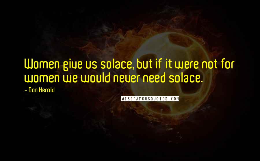 Don Herold Quotes: Women give us solace, but if it were not for women we would never need solace.