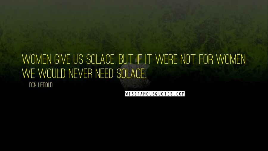 Don Herold Quotes: Women give us solace, but if it were not for women we would never need solace.