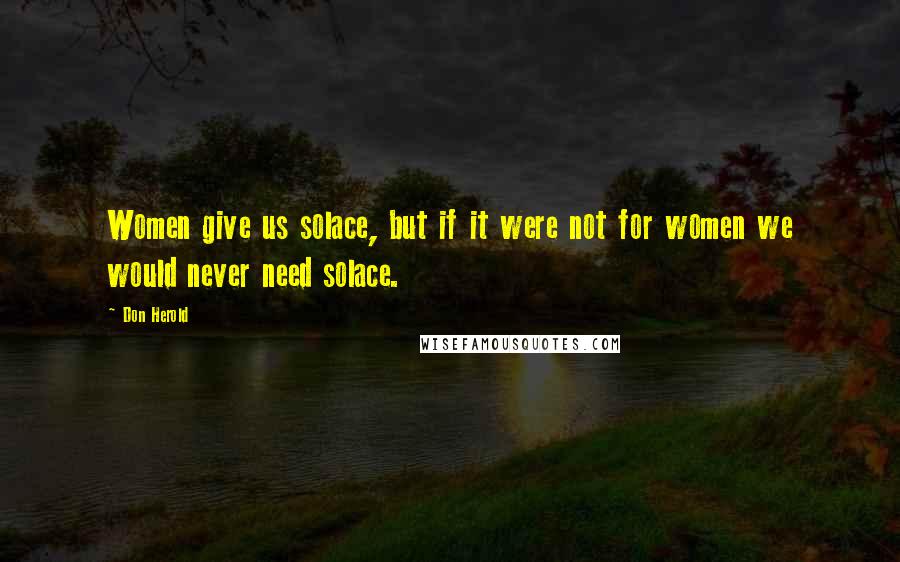 Don Herold Quotes: Women give us solace, but if it were not for women we would never need solace.