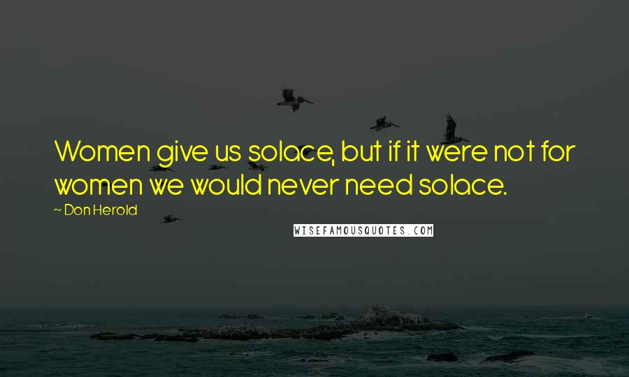 Don Herold Quotes: Women give us solace, but if it were not for women we would never need solace.