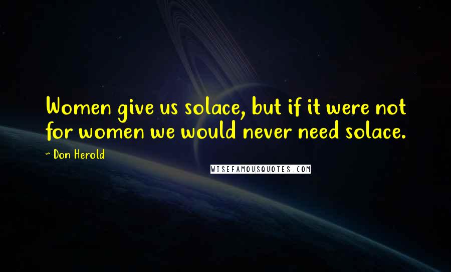 Don Herold Quotes: Women give us solace, but if it were not for women we would never need solace.