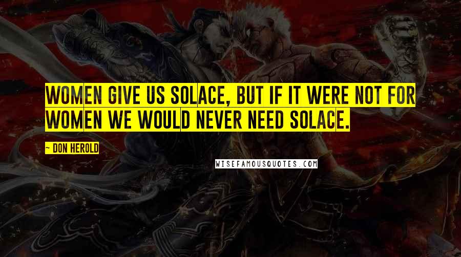 Don Herold Quotes: Women give us solace, but if it were not for women we would never need solace.