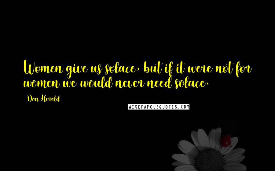 Don Herold Quotes: Women give us solace, but if it were not for women we would never need solace.