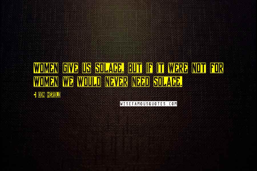 Don Herold Quotes: Women give us solace, but if it were not for women we would never need solace.