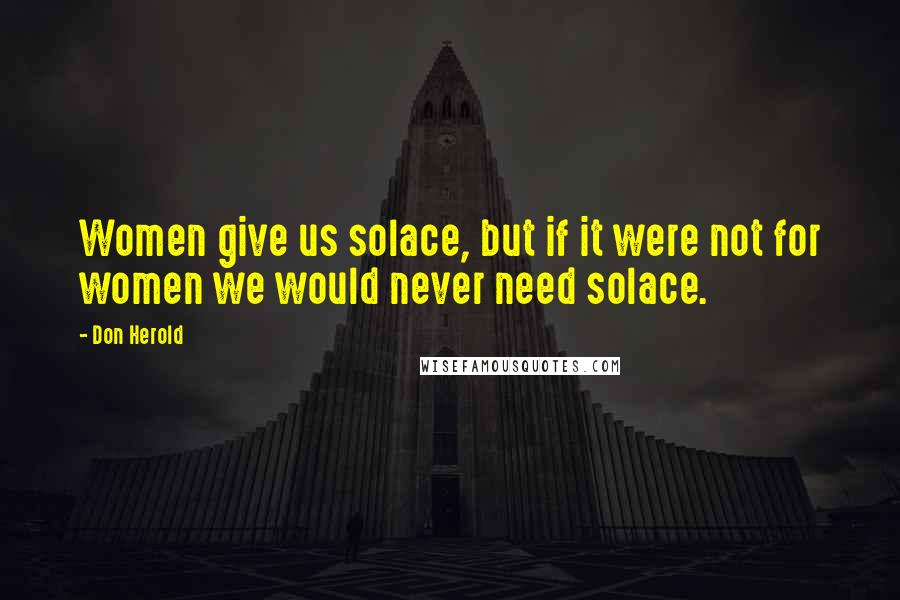 Don Herold Quotes: Women give us solace, but if it were not for women we would never need solace.