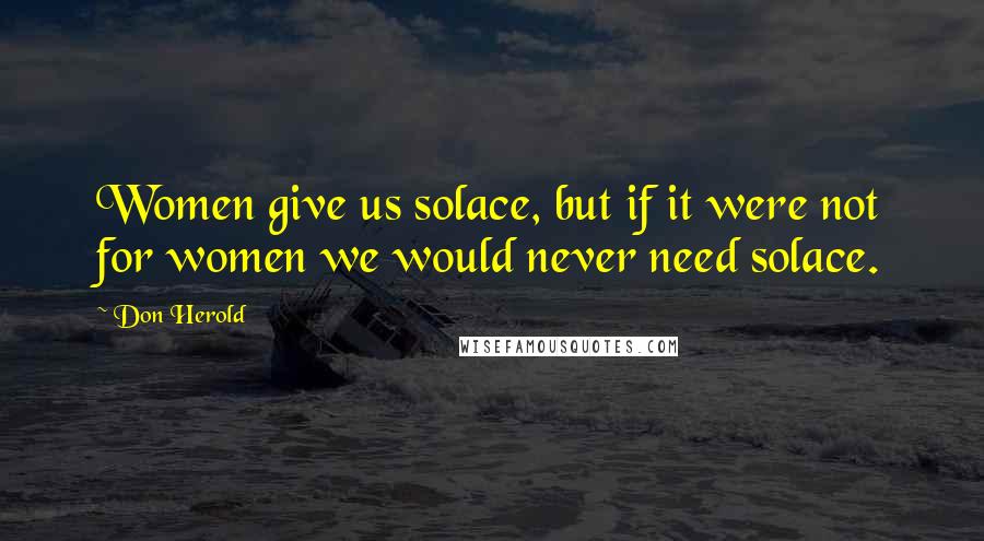 Don Herold Quotes: Women give us solace, but if it were not for women we would never need solace.