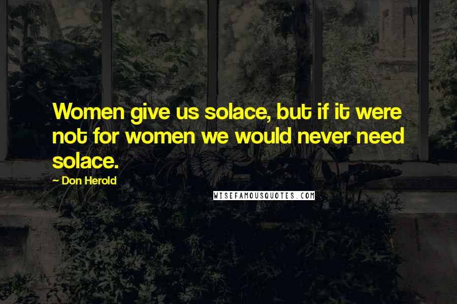 Don Herold Quotes: Women give us solace, but if it were not for women we would never need solace.