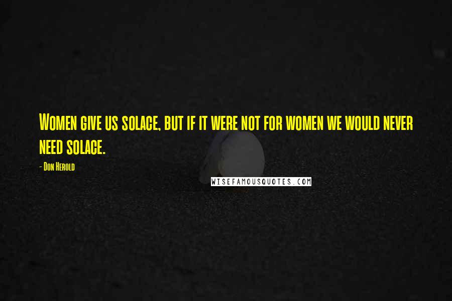 Don Herold Quotes: Women give us solace, but if it were not for women we would never need solace.