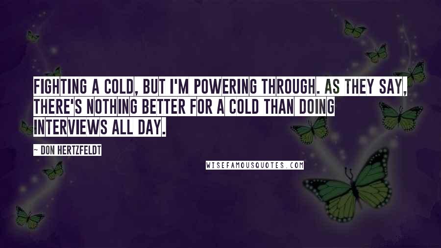 Don Hertzfeldt Quotes: Fighting a cold, but I'm powering through. As they say, there's nothing better for a cold than doing interviews all day.