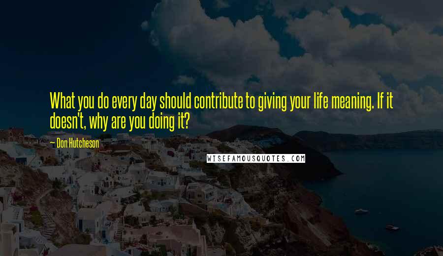 Don Hutcheson Quotes: What you do every day should contribute to giving your life meaning. If it doesn't, why are you doing it?