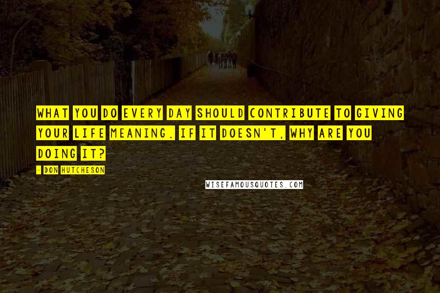 Don Hutcheson Quotes: What you do every day should contribute to giving your life meaning. If it doesn't, why are you doing it?