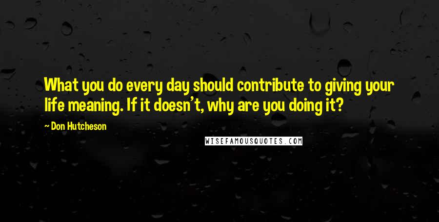 Don Hutcheson Quotes: What you do every day should contribute to giving your life meaning. If it doesn't, why are you doing it?