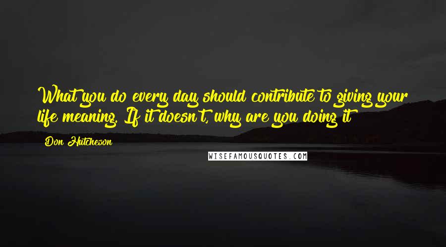 Don Hutcheson Quotes: What you do every day should contribute to giving your life meaning. If it doesn't, why are you doing it?