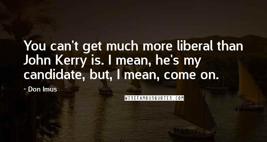 Don Imus Quotes: You can't get much more liberal than John Kerry is. I mean, he's my candidate, but, I mean, come on.