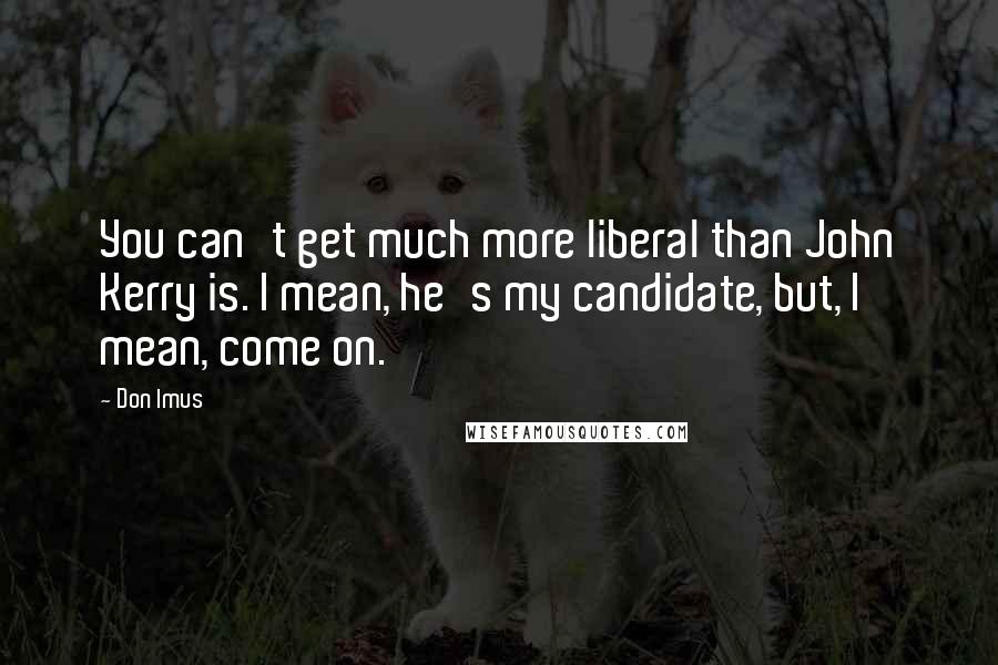 Don Imus Quotes: You can't get much more liberal than John Kerry is. I mean, he's my candidate, but, I mean, come on.