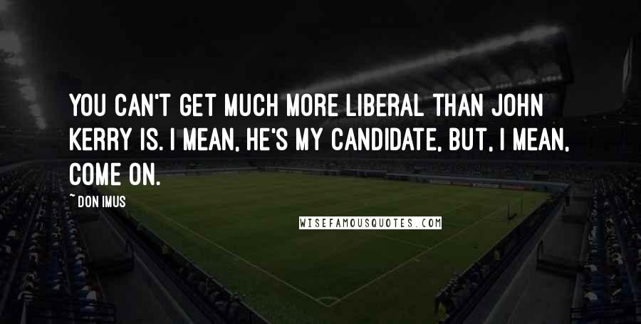 Don Imus Quotes: You can't get much more liberal than John Kerry is. I mean, he's my candidate, but, I mean, come on.