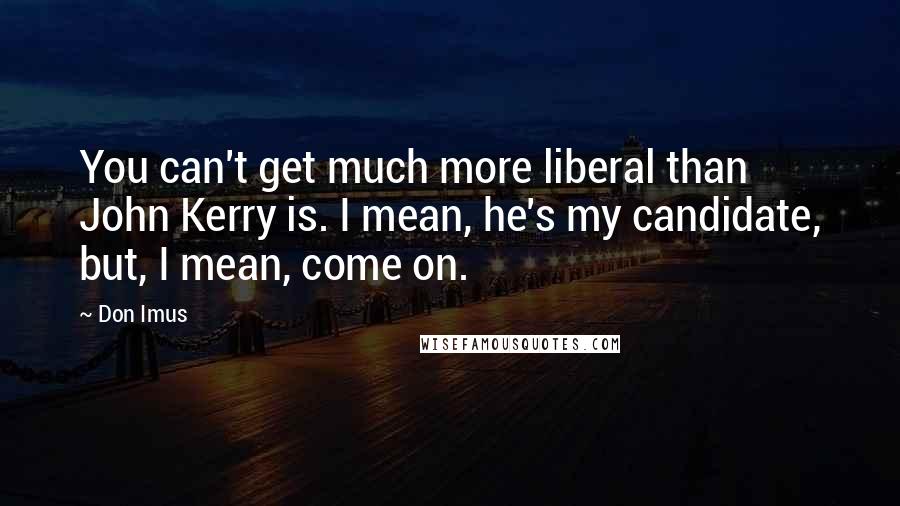 Don Imus Quotes: You can't get much more liberal than John Kerry is. I mean, he's my candidate, but, I mean, come on.