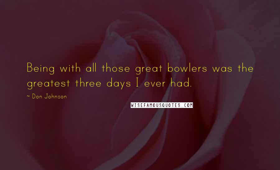 Don Johnson Quotes: Being with all those great bowlers was the greatest three days I ever had.