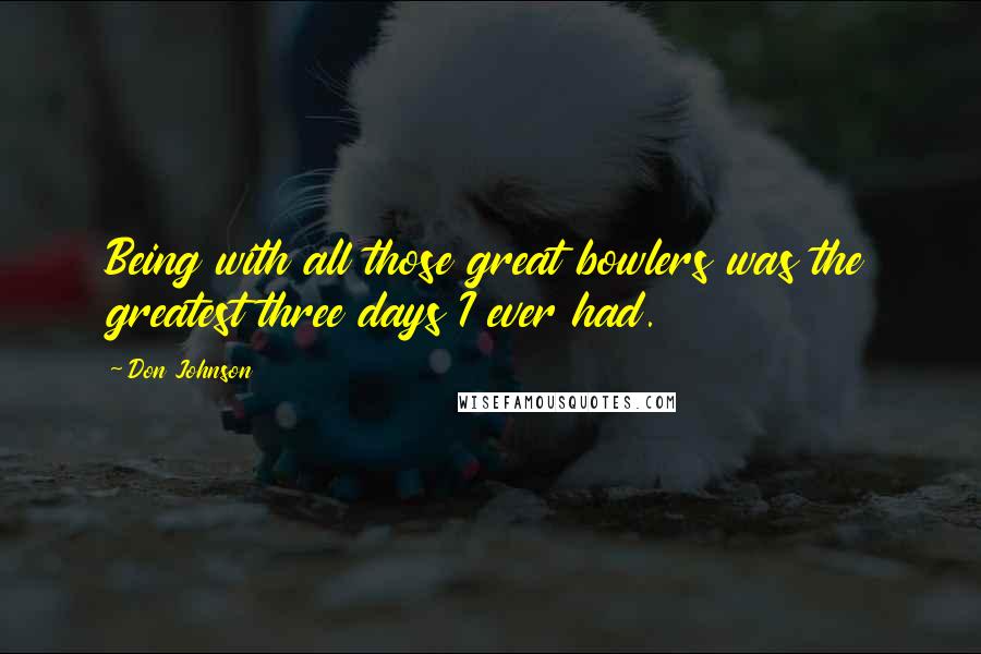 Don Johnson Quotes: Being with all those great bowlers was the greatest three days I ever had.