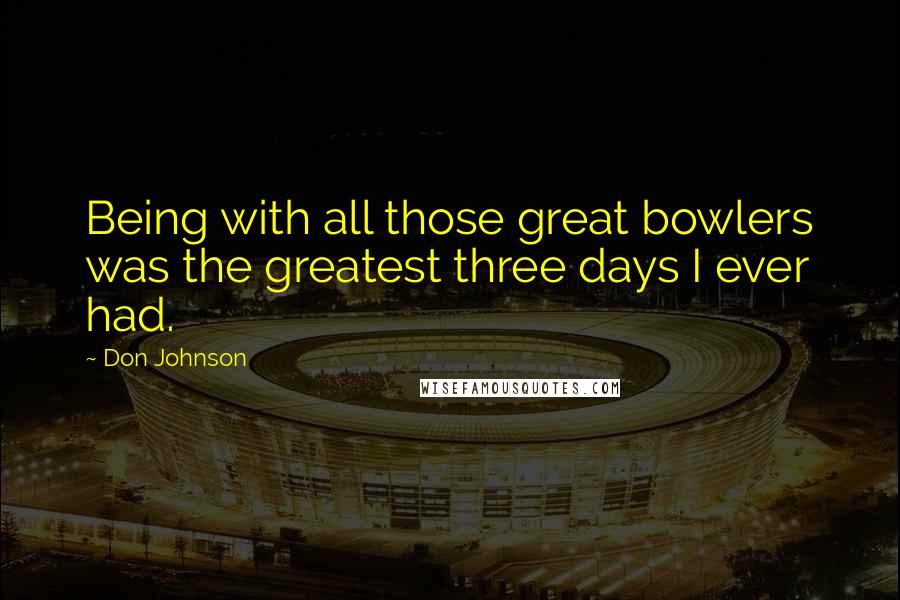 Don Johnson Quotes: Being with all those great bowlers was the greatest three days I ever had.