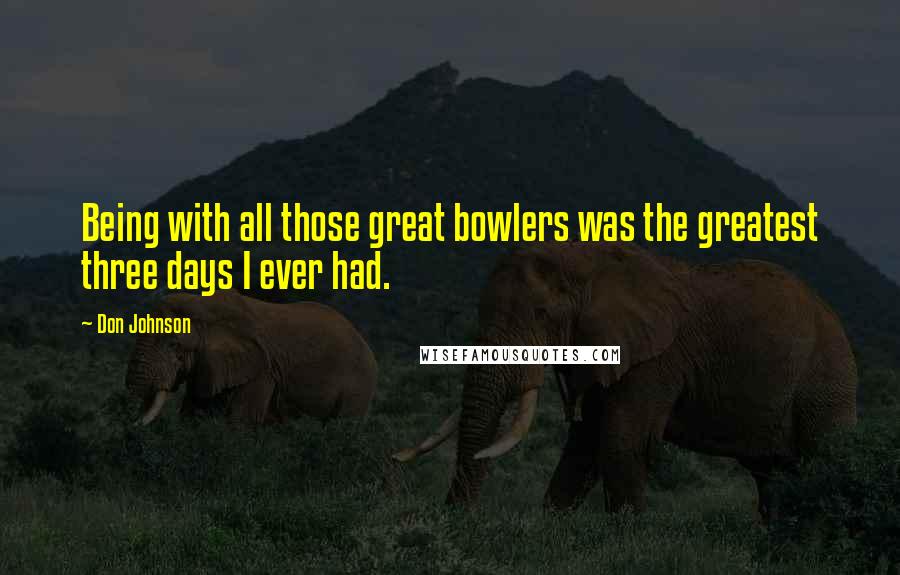 Don Johnson Quotes: Being with all those great bowlers was the greatest three days I ever had.