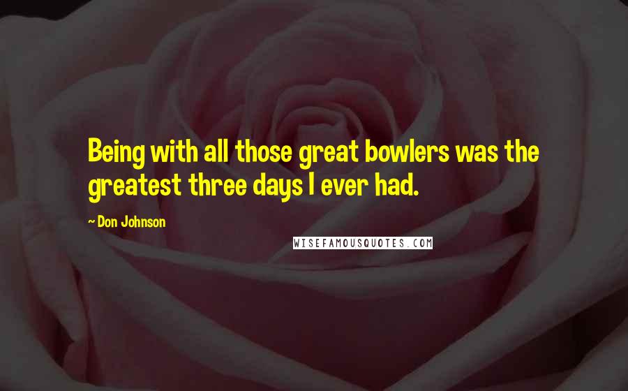 Don Johnson Quotes: Being with all those great bowlers was the greatest three days I ever had.