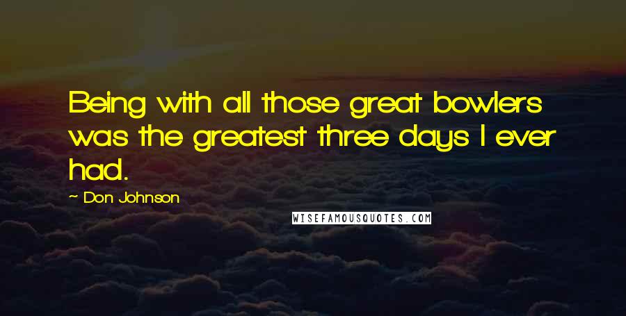 Don Johnson Quotes: Being with all those great bowlers was the greatest three days I ever had.
