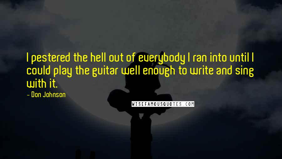 Don Johnson Quotes: I pestered the hell out of everybody I ran into until I could play the guitar well enough to write and sing with it.