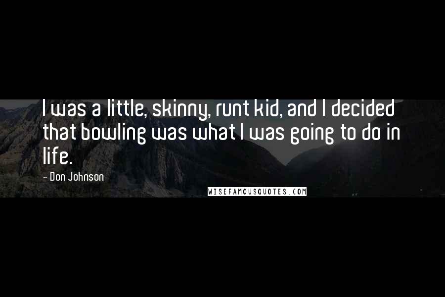 Don Johnson Quotes: I was a little, skinny, runt kid, and I decided that bowling was what I was going to do in life.