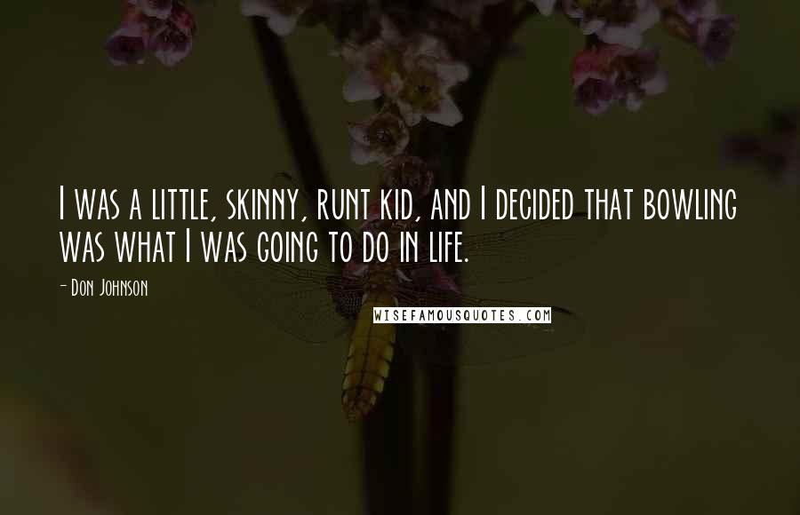 Don Johnson Quotes: I was a little, skinny, runt kid, and I decided that bowling was what I was going to do in life.