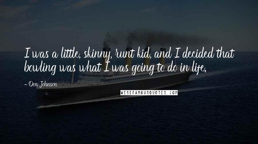 Don Johnson Quotes: I was a little, skinny, runt kid, and I decided that bowling was what I was going to do in life.