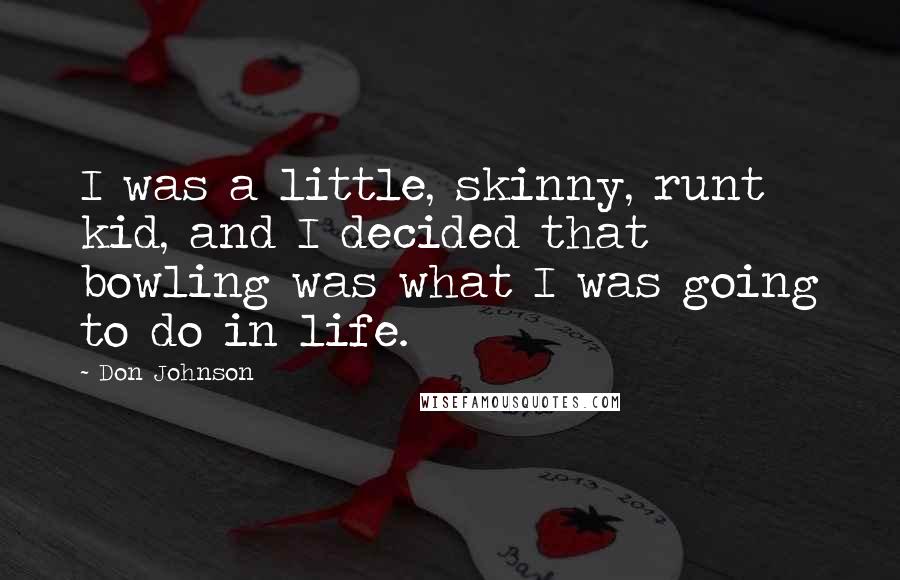 Don Johnson Quotes: I was a little, skinny, runt kid, and I decided that bowling was what I was going to do in life.