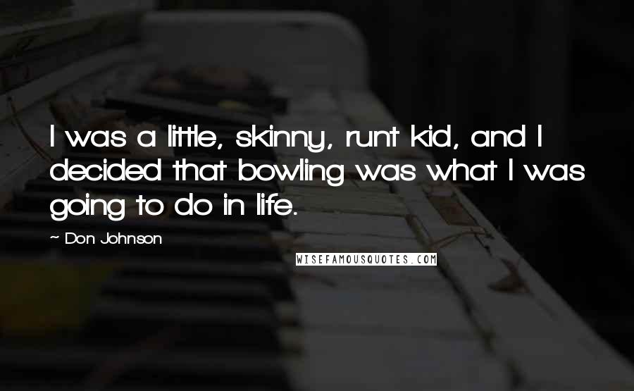 Don Johnson Quotes: I was a little, skinny, runt kid, and I decided that bowling was what I was going to do in life.