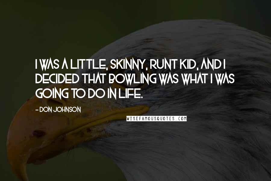 Don Johnson Quotes: I was a little, skinny, runt kid, and I decided that bowling was what I was going to do in life.