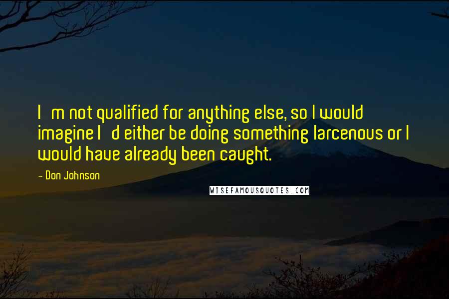 Don Johnson Quotes: I'm not qualified for anything else, so I would imagine I'd either be doing something larcenous or I would have already been caught.