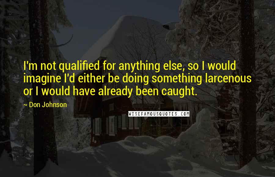 Don Johnson Quotes: I'm not qualified for anything else, so I would imagine I'd either be doing something larcenous or I would have already been caught.